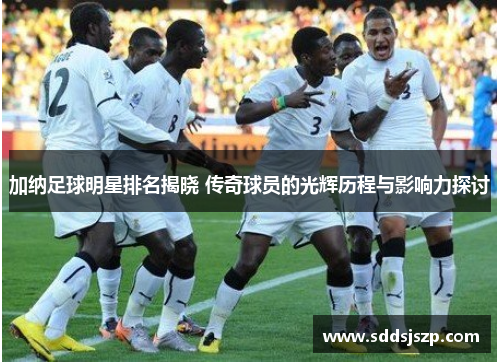 加纳足球明星排名揭晓 传奇球员的光辉历程与影响力探讨